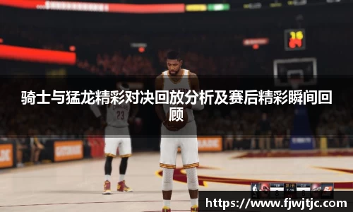 骑士与猛龙精彩对决回放分析及赛后精彩瞬间回顾