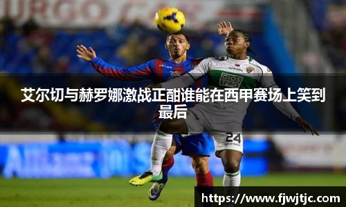 艾尔切与赫罗娜激战正酣谁能在西甲赛场上笑到最后